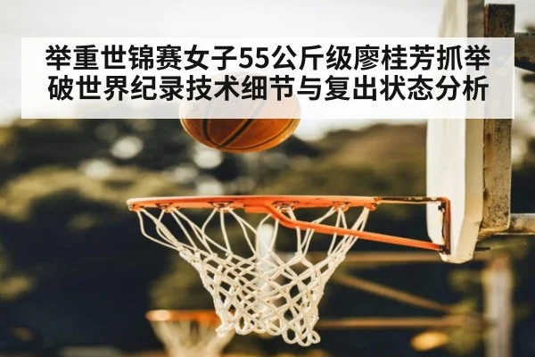 举重世锦赛女子55公斤级廖桂芳抓举破世界纪录技术细节与复出状态分析