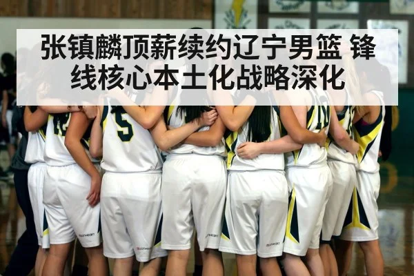 张镇麟顶薪续约辽宁男篮 锋线核心本土化战略深化